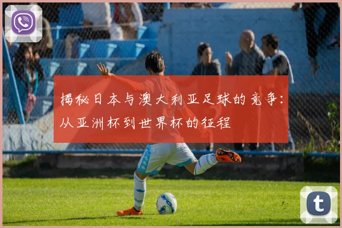 揭秘日本与澳大利亚足球的竞争：从亚洲杯到世界杯的征程