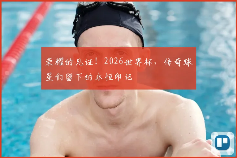 荣耀的见证!2026世界杯,传奇球星们留下的永恒印记