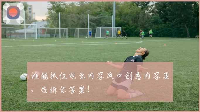 谁能抓住电竞内容风口创意内容集,告诉你答案!