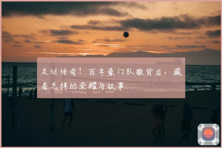 足坛传奇!百年豪门队徽背后,藏着怎样的荣耀与故事